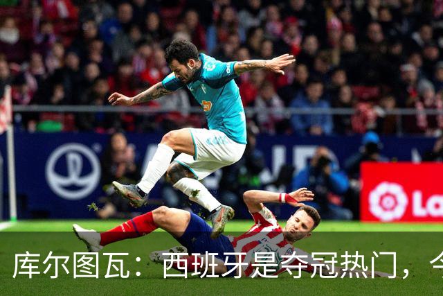 库尔图瓦：西班牙是夺冠热门，今天我才第一次看到乌奈·西蒙扑救