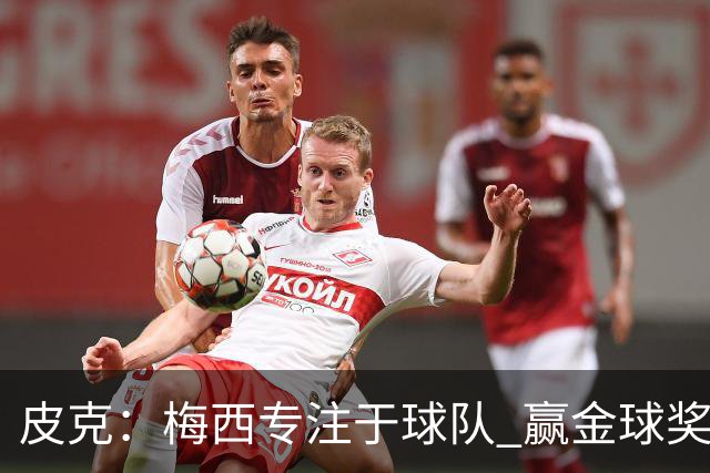 皮克：梅西专注于球队 赢金球奖不是他优先考虑