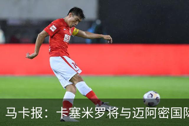 马卡报：卡塞米罗将与迈阿密国际签约3年，比梅西现有的合同还长