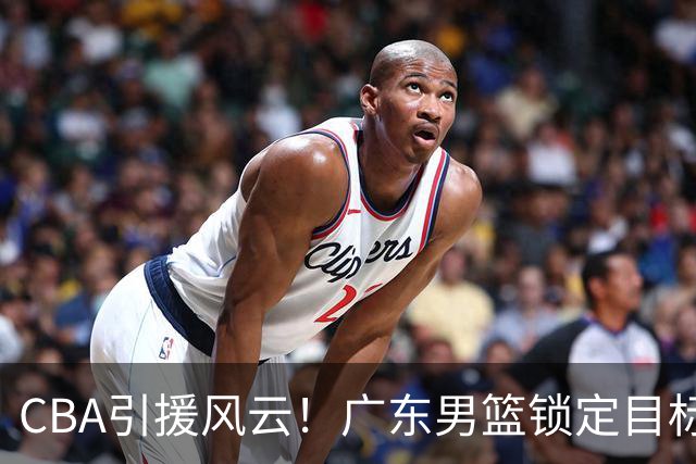 CBA引援风云！广东男篮锁定目标，杜锋心仪已久需花重金